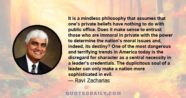 It is a mindless philosophy that assumes that one's private beliefs have nothing to do with public office. Does it make sense to entrust those who are immoral in private with the power to determine the nation's moral