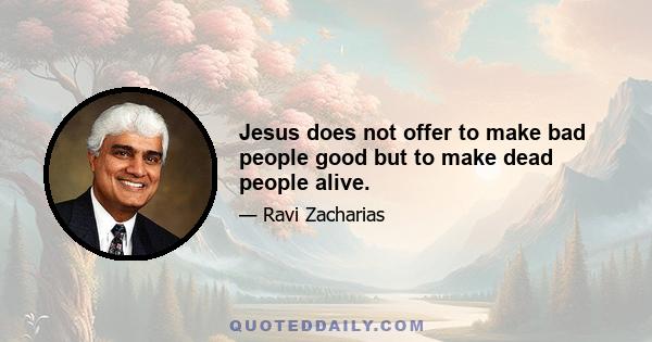 Jesus does not offer to make bad people good but to make dead people alive.