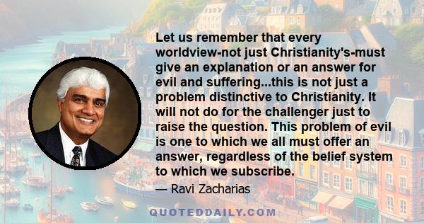 Let us remember that every worldview-not just Christianity's-must give an explanation or an answer for evil and suffering...this is not just a problem distinctive to Christianity. It will not do for the challenger just