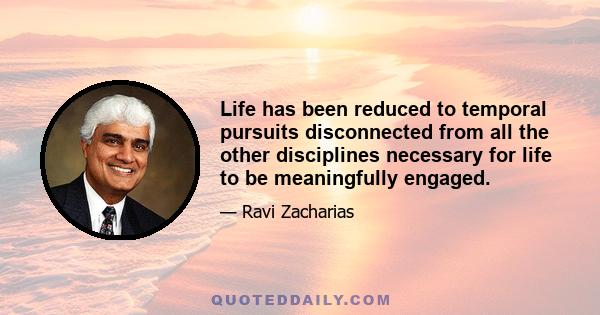 Life has been reduced to temporal pursuits disconnected from all the other disciplines necessary for life to be meaningfully engaged.