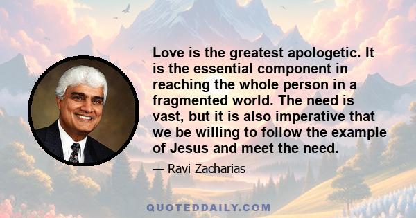 Love is the greatest apologetic. It is the essential component in reaching the whole person in a fragmented world. The need is vast, but it is also imperative that we be willing to follow the example of Jesus and meet