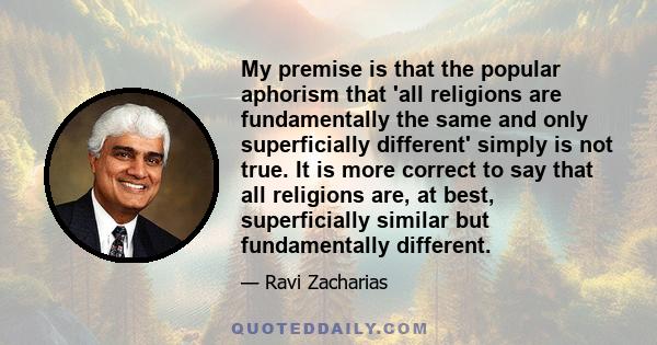 My premise is that the popular aphorism that 'all religions are fundamentally the same and only superficially different' simply is not true. It is more correct to say that all religions are, at best, superficially