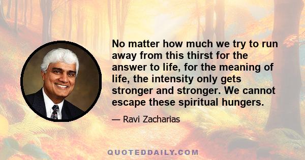 No matter how much we try to run away from this thirst for the answer to life, for the meaning of life, the intensity only gets stronger and stronger. We cannot escape these spiritual hungers.