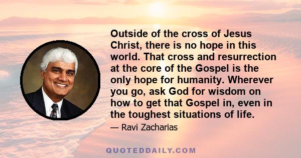 Outside of the cross of Jesus Christ, there is no hope in this world. That cross and resurrection at the core of the Gospel is the only hope for humanity. Wherever you go, ask God for wisdom on how to get that Gospel