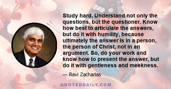 Study hard. Understand not only the questions, but the questioner. Know how best to articulate the answers, but do it with humility, because ultimately the answer is in a person, the person of Christ, not in an