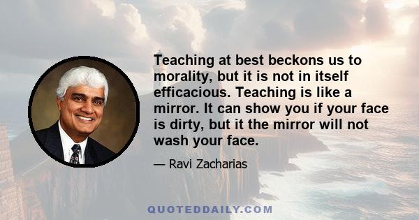 Teaching at best beckons us to morality, but it is not in itself efficacious. Teaching is like a mirror. It can show you if your face is dirty, but it the mirror will not wash your face.