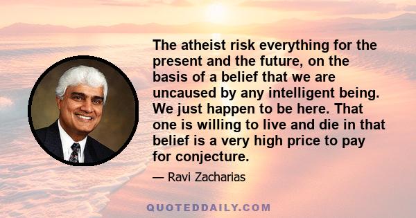 The atheist risk everything for the present and the future, on the basis of a belief that we are uncaused by any intelligent being. We just happen to be here. That one is willing to live and die in that belief is a very 