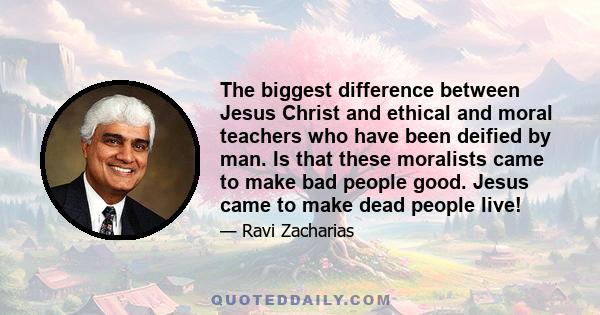 The biggest difference between Jesus Christ and ethical and moral teachers who have been deified by man. Is that these moralists came to make bad people good. Jesus came to make dead people live!