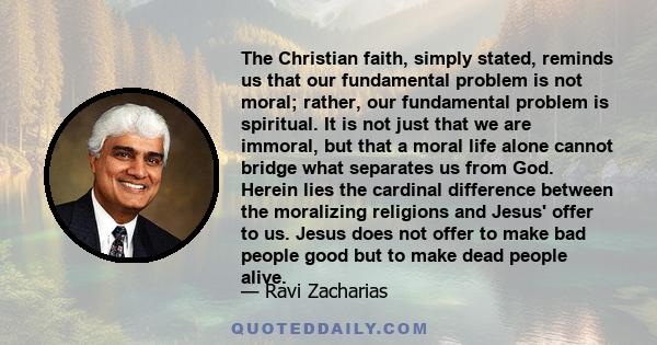 The Christian faith, simply stated, reminds us that our fundamental problem is not moral; rather, our fundamental problem is spiritual. It is not just that we are immoral, but that a moral life alone cannot bridge what