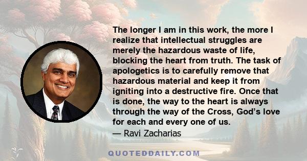 The longer I am in this work, the more I realize that intellectual struggles are merely the hazardous waste of life, blocking the heart from truth. The task of apologetics is to carefully remove that hazardous material