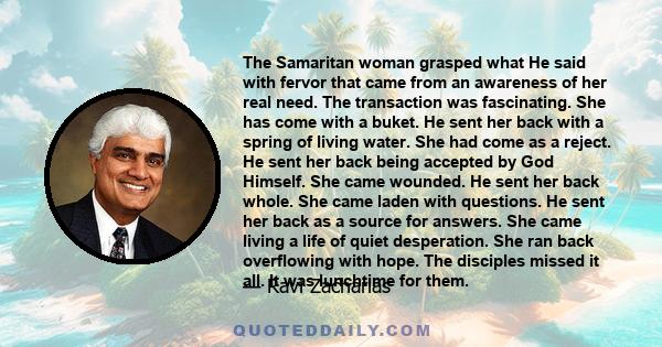 The Samaritan woman grasped what He said with fervor that came from an awareness of her real need. The transaction was fascinating. She has come with a buket. He sent her back with a spring of living water. She had come 