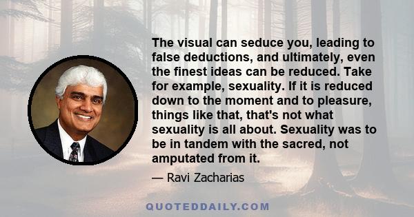 The visual can seduce you, leading to false deductions, and ultimately, even the finest ideas can be reduced. Take for example, sexuality. If it is reduced down to the moment and to pleasure, things like that, that's