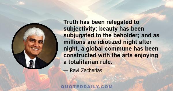 Truth has been relegated to subjectivity; beauty has been subjugated to the beholder; and as millions are idiotized night after night, a global commune has been constructed with the arts enjoying a totalitarian rule.