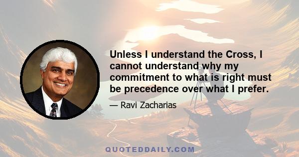 Unless I understand the Cross, I cannot understand why my commitment to what is right must be precedence over what I prefer.