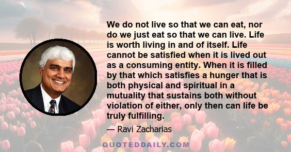 We do not live so that we can eat, nor do we just eat so that we can live. Life is worth living in and of itself. Life cannot be satisfied when it is lived out as a consuming entity. When it is filled by that which