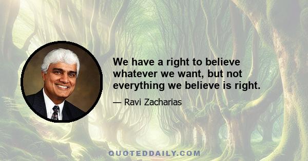 We have a right to believe whatever we want, but not everything we believe is right.