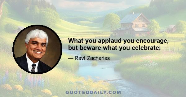 What you applaud you encourage, but beware what you celebrate.