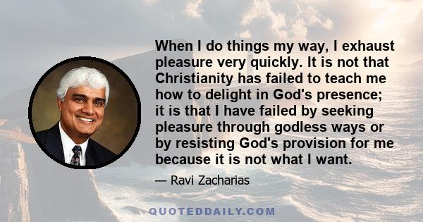 When I do things my way, I exhaust pleasure very quickly. It is not that Christianity has failed to teach me how to delight in God's presence; it is that I have failed by seeking pleasure through godless ways or by