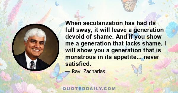 When secularization has had its full sway, it will leave a generation devoid of shame. And if you show me a generation that lacks shame, I will show you a generation that is monstrous in its appetite... never satisfied.