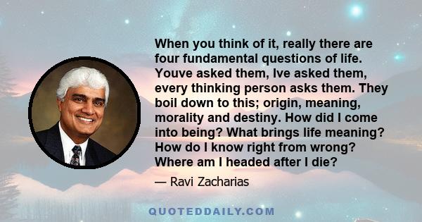 When you think of it, really there are four fundamental questions of life. Youve asked them, Ive asked them, every thinking person asks them. They boil down to this; origin, meaning, morality and destiny. How did I come 