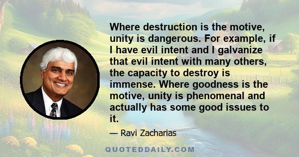 Where destruction is the motive, unity is dangerous. For example, if I have evil intent and I galvanize that evil intent with many others, the capacity to destroy is immense. Where goodness is the motive, unity is