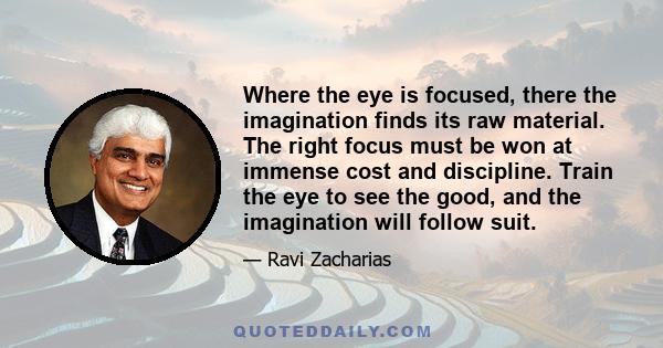 Where the eye is focused, there the imagination finds its raw material. The right focus must be won at immense cost and discipline. Train the eye to see the good, and the imagination will follow suit.