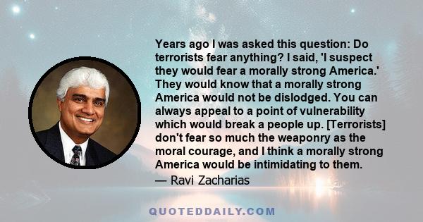 Years ago I was asked this question: Do terrorists fear anything? I said, 'I suspect they would fear a morally strong America.' They would know that a morally strong America would not be dislodged. You can always appeal 