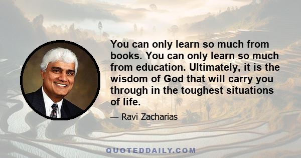 You can only learn so much from books. You can only learn so much from education. Ultimately, it is the wisdom of God that will carry you through in the toughest situations of life.