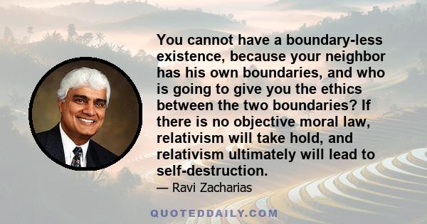 You cannot have a boundary-less existence, because your neighbor has his own boundaries, and who is going to give you the ethics between the two boundaries? If there is no objective moral law, relativism will take hold, 