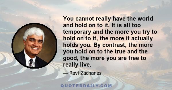 You cannot really have the world and hold on to it. It is all too temporary and the more you try to hold on to it, the more it actually holds you. By contrast, the more you hold on to the true and the good, the more you 