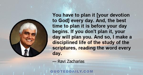 You have to plan it [your devotion to God] every day. And, the best time to plan it is before your day begins. If you don't plan it, your day will plan you. And so, I make a disciplined life of the study of the