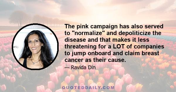 The pink campaign has also served to normalize and depoliticize the disease and that makes it less threatening for a LOT of companies to jump onboard and claim breast cancer as their cause.