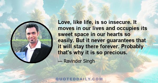 Love, like life, is so insecure. It moves in our lives and occupies its sweet space in our hearts so easily. But it never guarantees that it will stay there forever. Probably that's why it is so precious.