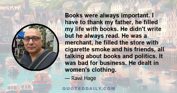 Books were always important. I have to thank my father, he filled my life with books. He didn't write but he always read. He was a merchant, he filled the store with cigarette smoke and his friends, all talking about