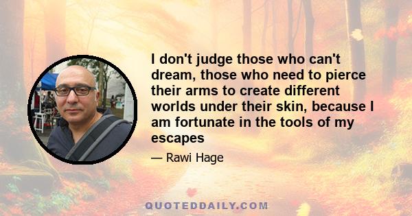 I don't judge those who can't dream, those who need to pierce their arms to create different worlds under their skin, because I am fortunate in the tools of my escapes