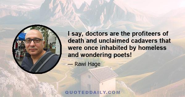 I say, doctors are the profiteers of death and unclaimed cadavers that were once inhabited by homeless and wondering poets!