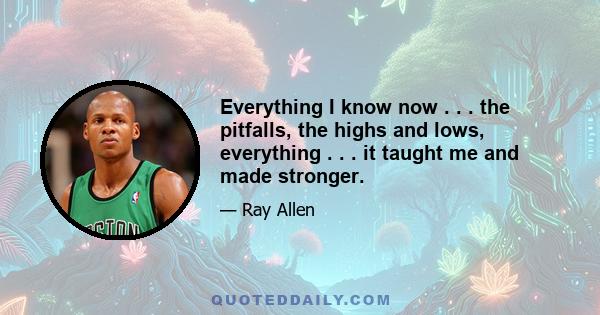 Everything I know now . . . the pitfalls, the highs and lows, everything . . . it taught me and made stronger.