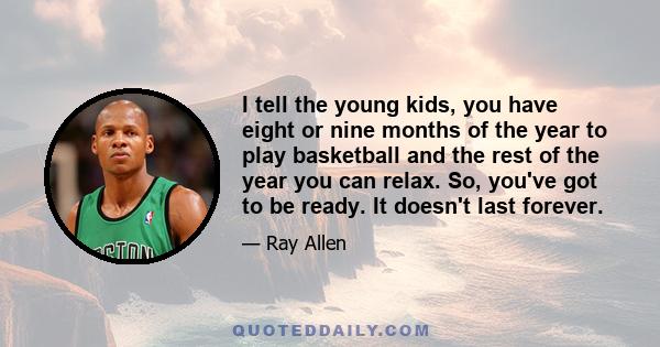 I tell the young kids, you have eight or nine months of the year to play basketball and the rest of the year you can relax. So, you've got to be ready. It doesn't last forever.