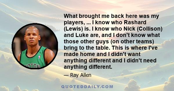 What brought me back here was my players, ... I know who Rashard (Lewis) is. I know who Nick (Collison) and Luke are, and I don't know what those other guys (on other teams) bring to the table. This is where I've made