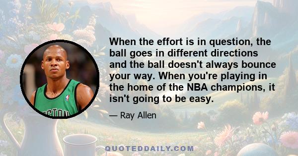 When the effort is in question, the ball goes in different directions and the ball doesn't always bounce your way. When you're playing in the home of the NBA champions, it isn't going to be easy.