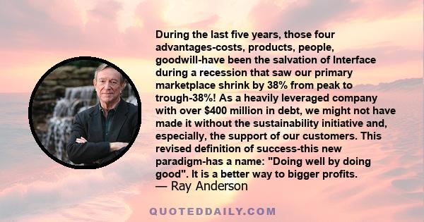 During the last five years, those four advantages-costs, products, people, goodwill-have been the salvation of Interface during a recession that saw our primary marketplace shrink by 38% from peak to trough-38%! As a