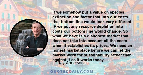 If we somehow put a value on species extinction and factor that into our costs that bottom line would look very different. IF we put any resource depletion into costs our bottom line would change. So what we have is a