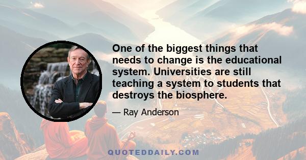 One of the biggest things that needs to change is the educational system. Universities are still teaching a system to students that destroys the biosphere.