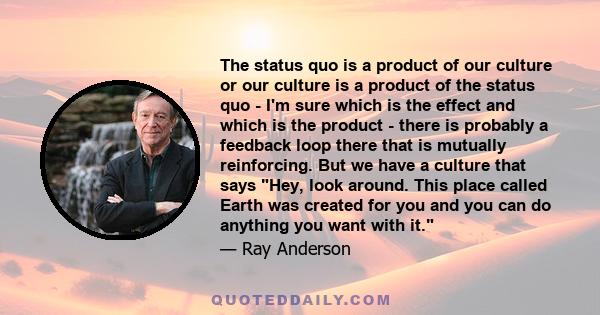 The status quo is a product of our culture or our culture is a product of the status quo - I'm sure which is the effect and which is the product - there is probably a feedback loop there that is mutually reinforcing.