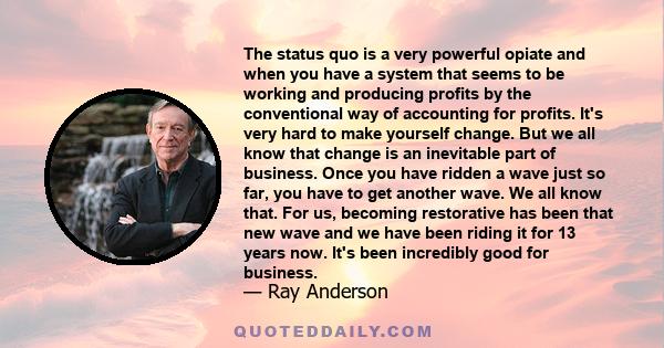 The status quo is a very powerful opiate and when you have a system that seems to be working and producing profits by the conventional way of accounting for profits. It's very hard to make yourself change. But we all