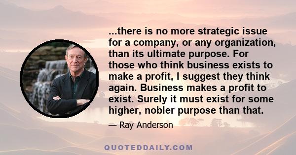 ...there is no more strategic issue for a company, or any organization, than its ultimate purpose. For those who think business exists to make a profit, I suggest they think again. Business makes a profit to exist.