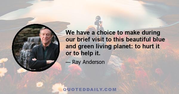 We have a choice to make during our brief visit to this beautiful blue and green living planet: to hurt it or to help it.