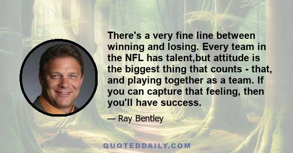 There's a very fine line between winning and losing. Every team in the NFL has talent,but attitude is the biggest thing that counts - that, and playing together as a team. If you can capture that feeling, then you'll