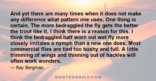 And yet there are many times when it does not make any difference what pattern one uses. One thing is certain. The more bedraggled the fly gets the better the trout like it. I think there is a reason for this. I think