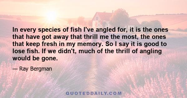 In every species of fish I've angled for, it is the ones that have got away that thrill me the most, the ones that keep fresh in my memory. So I say it is good to lose fish. If we didn't, much of the thrill of angling